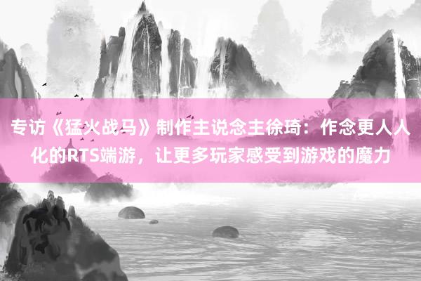 专访《猛火战马》制作主说念主徐琦:作念更人人化的RTS端游,让更多玩家感受到游戏的魔力